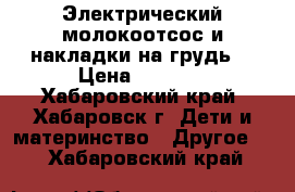  Электрический молокоотсос и накладки на грудь  › Цена ­ 1 000 - Хабаровский край, Хабаровск г. Дети и материнство » Другое   . Хабаровский край